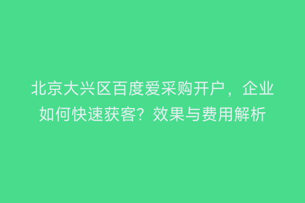 北京大兴区百度爱采购开户，企业如何快速获客？效果与费用解析