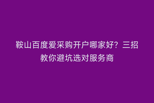 鞍山百度爱采购开户哪家好？三招教你避坑选对服务商