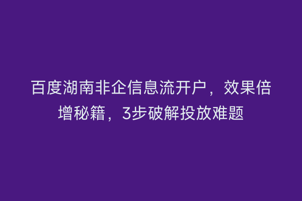 百度湖南非企信息流开户，效果倍增秘籍，3步破解投放难题