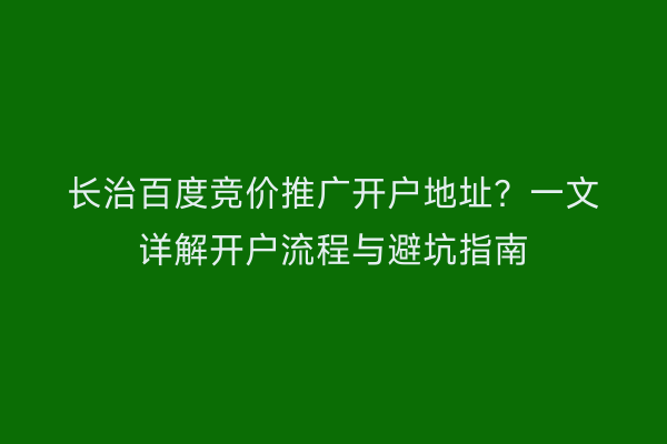 长治百度竞价推广开户地址？一文详解开户流程与避坑指南