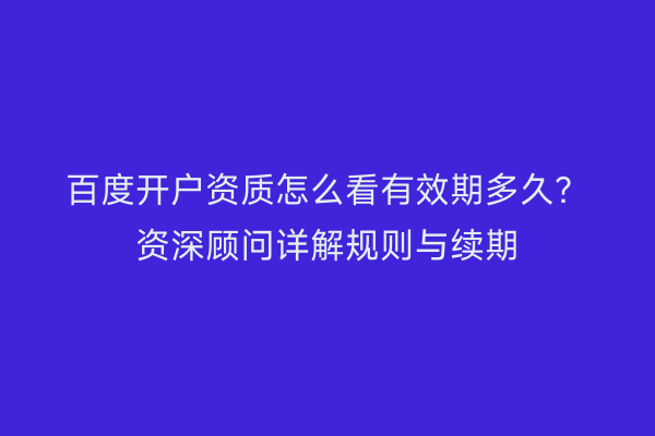 百度开户资质怎么看有效期多久？资深顾问详解规则与续期