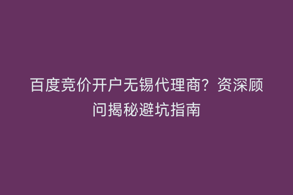 百度竞价开户无锡代理商？资深顾问揭秘避坑指南