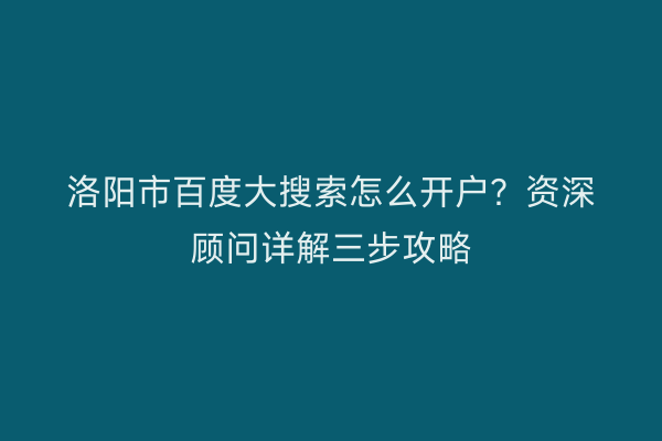 洛阳市百度大搜索怎么开户？资深顾问详解三步攻略