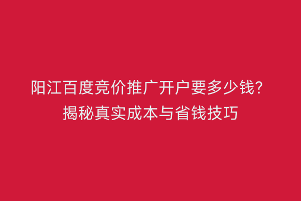 阳江百度竞价推广开户要多少钱？揭秘真实成本与省钱技巧