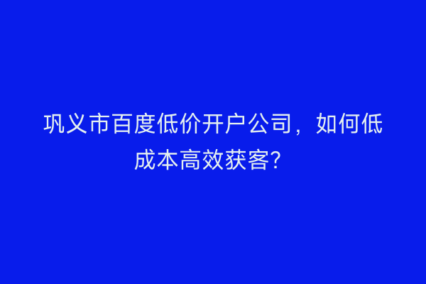巩义市百度低价开户公司，如何低成本高效获客？