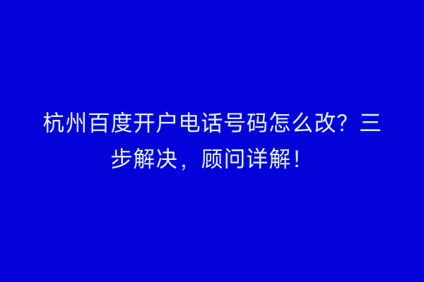 杭州百度开户电话号码怎么改？三步解决，顾问详解！