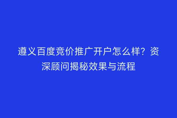 遵义百度竞价推广开户怎么样？资深顾问揭秘效果与流程