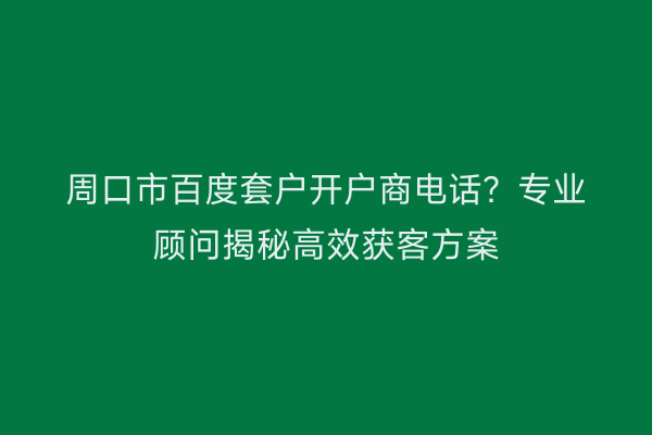 周口市百度套户开户商电话？专业顾问揭秘高效获客方案