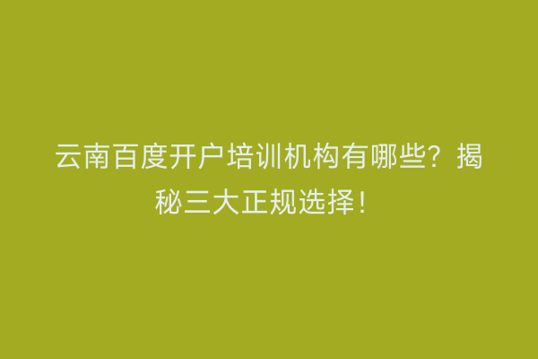 云南百度开户培训机构有哪些？揭秘三大正规选择！