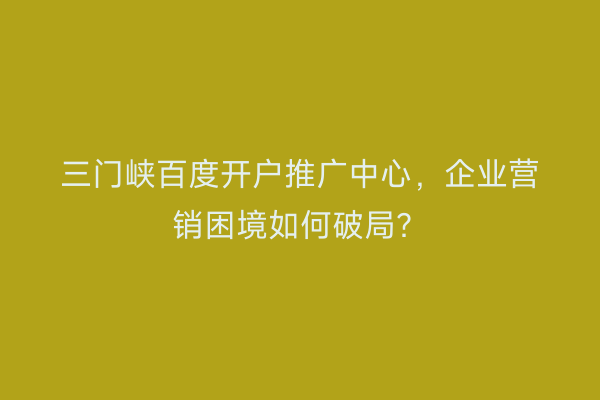 三门峡百度开户推广中心，企业营销困境如何破局？