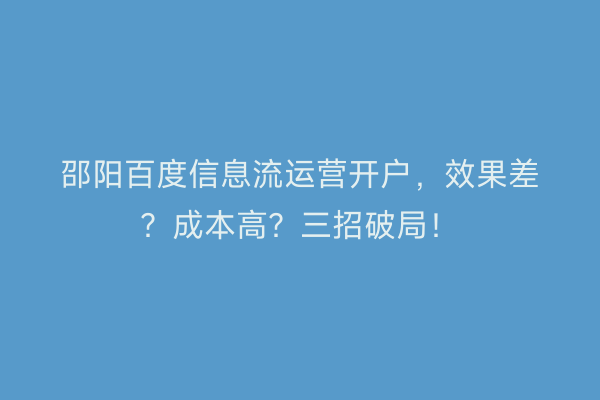 邵阳百度信息流运营开户，效果差？成本高？三招破局！