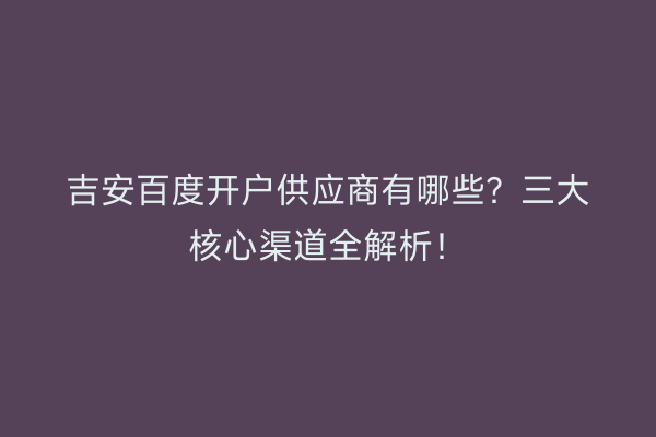 吉安百度开户供应商有哪些？三大核心渠道全解析！