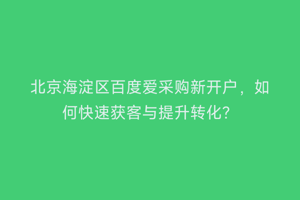 北京海淀区百度爱采购新开户，如何快速获客与提升转化？