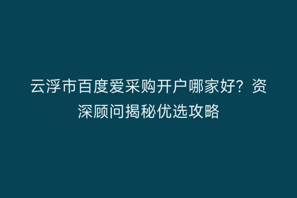 云浮市百度爱采购开户哪家好？资深顾问揭秘优选攻略