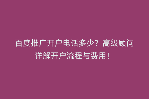 百度推广开户电话多少？高级顾问详解开户流程与费用！
