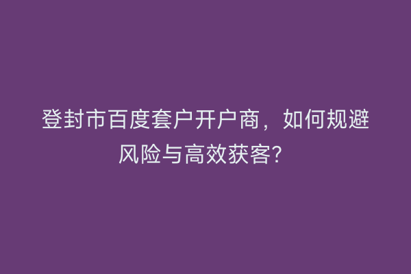 登封市百度套户开户商，如何规避风险与高效获客？
