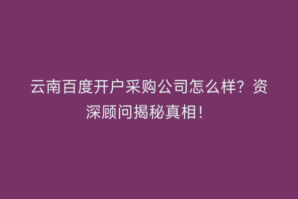 云南百度开户采购公司怎么样？资深顾问揭秘真相！
