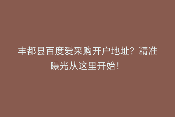 丰都县百度爱采购开户地址？精准曝光从这里开始！