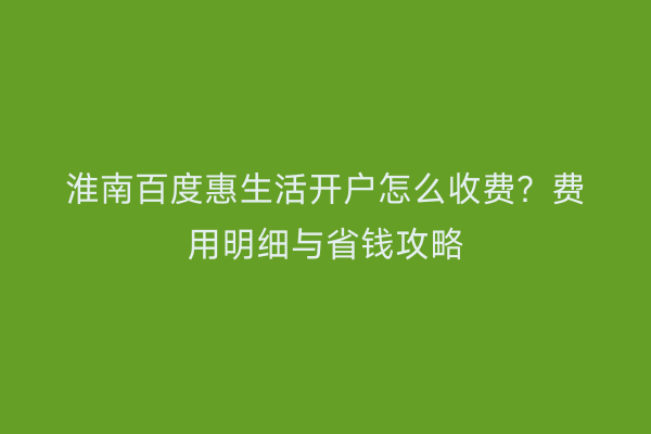 淮南百度惠生活开户怎么收费？费用明细与省钱攻略