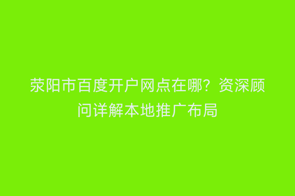 荥阳市百度开户网点在哪？资深顾问详解本地推广布局