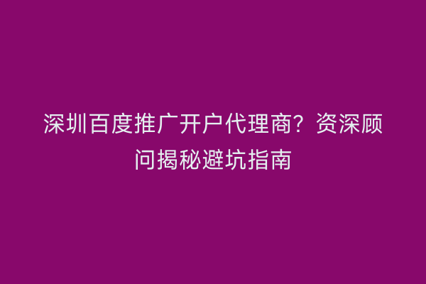 深圳百度推广开户代理商？资深顾问揭秘避坑指南