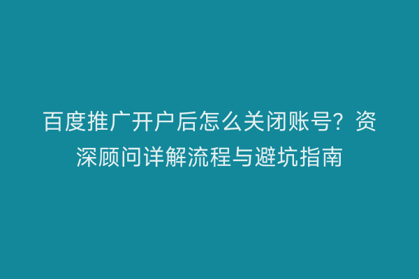 百度推广开户后怎么关闭账号？资深顾问详解流程与避坑指南