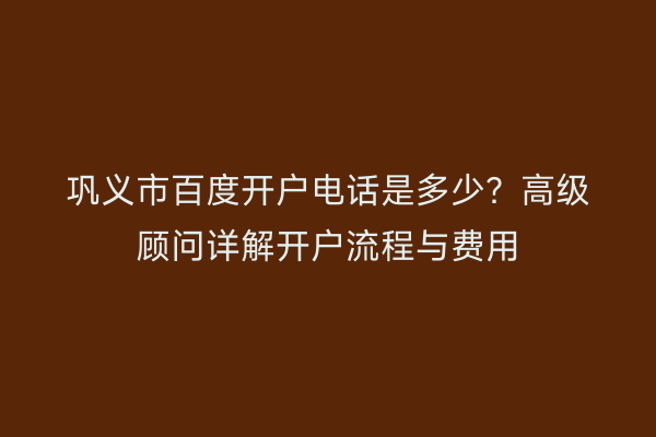 巩义市百度开户电话是多少？高级顾问详解开户流程与费用