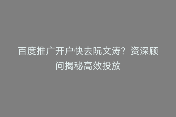 百度推广开户快去阮文涛？资深顾问揭秘高效投放