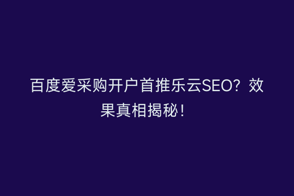 百度爱采购开户首推乐云SEO？效果真相揭秘！