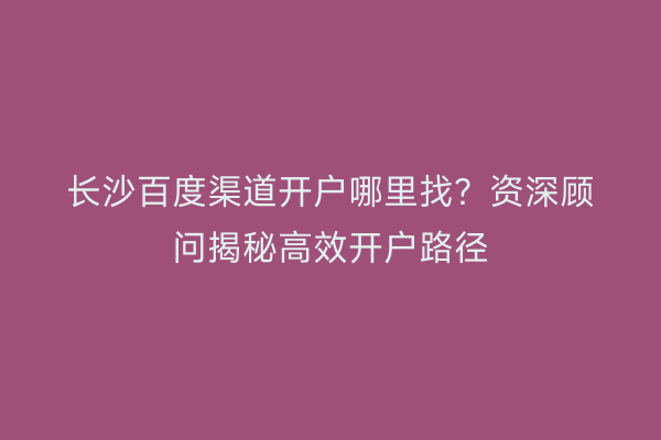 长沙百度渠道开户哪里找？资深顾问揭秘高效开户路径