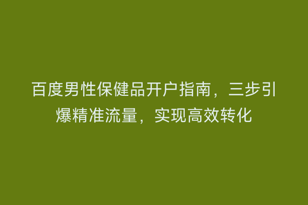 百度男性保健品开户指南，三步引爆精准流量，实现高效转化