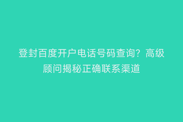 登封百度开户电话号码查询？高级顾问揭秘正确联系渠道
