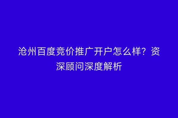 沧州百度竞价推广开户怎么样？资深顾问深度解析