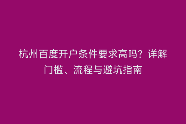 杭州百度开户条件要求高吗？详解门槛、流程与避坑指南