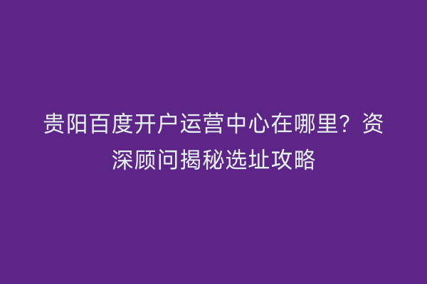 贵阳百度开户运营中心在哪里？资深顾问揭秘选址攻略