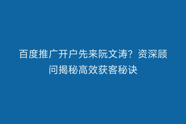 百度推广开户先来阮文涛？资深顾问揭秘高效获客秘诀