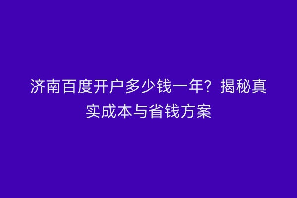 济南百度开户多少钱一年？揭秘真实成本与省钱方案