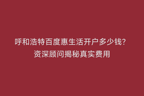 呼和浩特百度惠生活开户多少钱？资深顾问揭秘真实费用