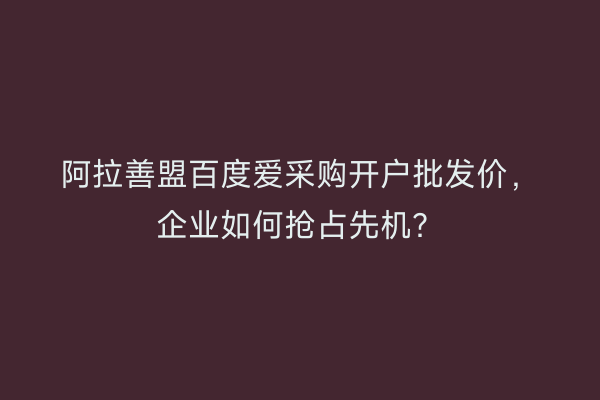 阿拉善盟百度爱采购开户批发价，企业如何抢占先机？