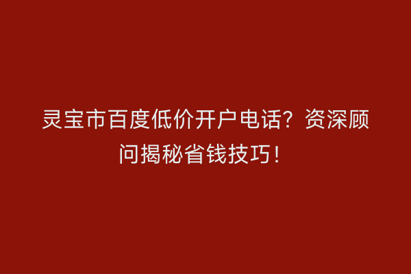 灵宝市百度低价开户电话？资深顾问揭秘省钱技巧！