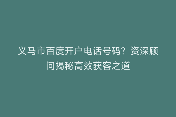 义马市百度开户电话号码？资深顾问揭秘高效获客之道