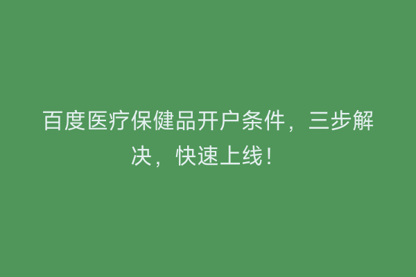 百度医疗保健品开户条件，三步解决，快速上线！