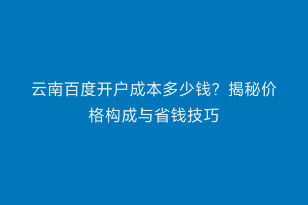 云南百度开户成本多少钱？揭秘价格构成与省钱技巧