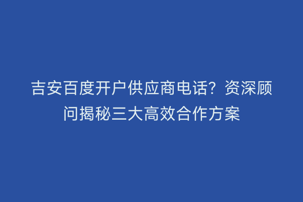 吉安百度开户供应商电话？资深顾问揭秘三大高效合作方案