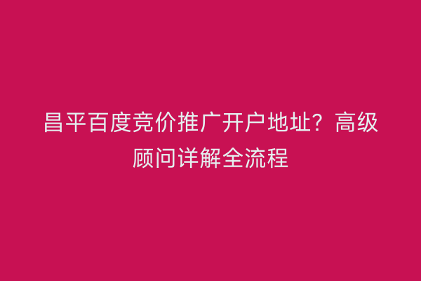 昌平百度竞价推广开户地址？高级顾问详解全流程