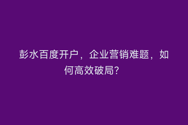 彭水百度开户，企业营销难题，如何高效破局？