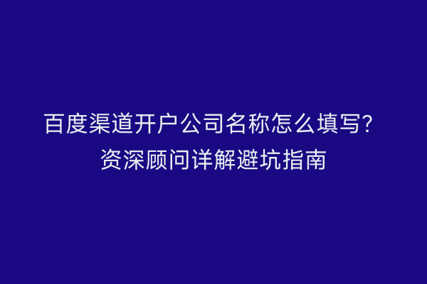 百度渠道开户公司名称怎么填写？资深顾问详解避坑指南
