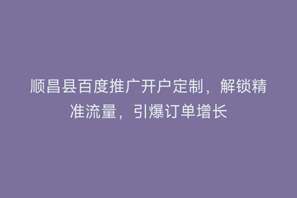 顺昌县百度推广开户定制，解锁精准流量，引爆订单增长