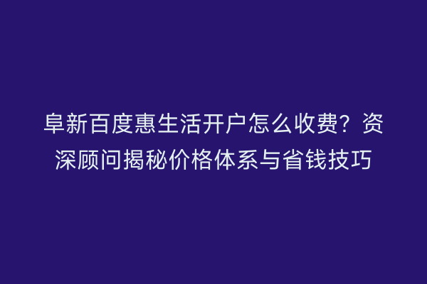 阜新百度惠生活开户怎么收费？资深顾问揭秘价格体系与省钱技巧