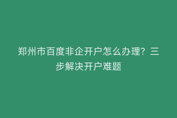 郑州市百度非企开户怎么办理？三步解决开户难题